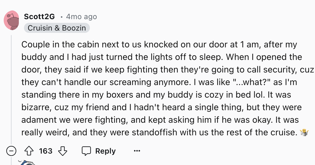 screenshot - Scott2G 4mo ago Cruisin & Boozin Couple in the cabin next to us knocked on our door at 1 am, after my buddy and I had just turned the lights off to sleep. When I opened the door, they said if we keep fighting then they're going to call securi